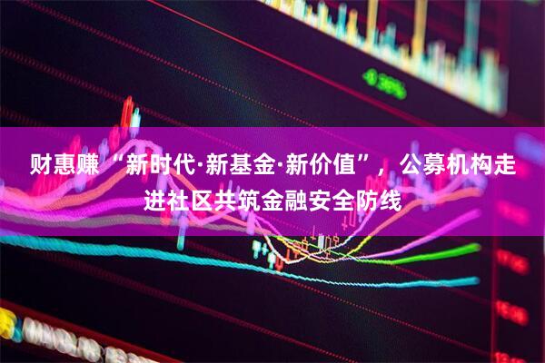 财惠赚 “新时代·新基金·新价值”，公募机构走进社区共筑金融安全防线