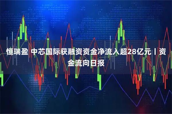 恒瑞盈 中芯国际获融资资金净流入超28亿元丨资金流向日报