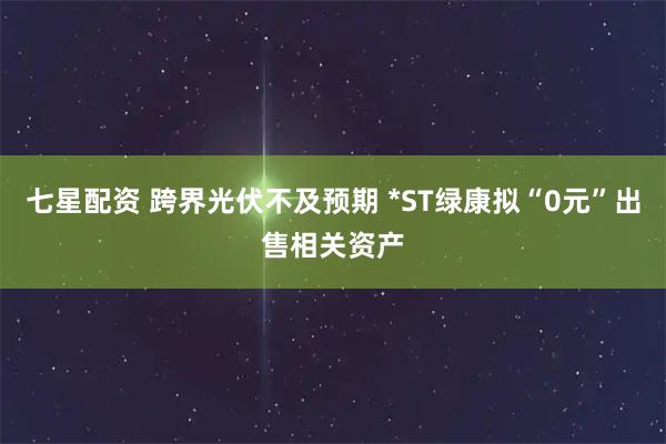 七星配资 跨界光伏不及预期 *ST绿康拟“0元”出售相关资产
