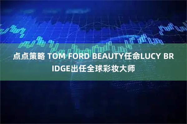 点点策略 TOM FORD BEAUTY任命LUCY BRIDGE出任全球彩妆大师