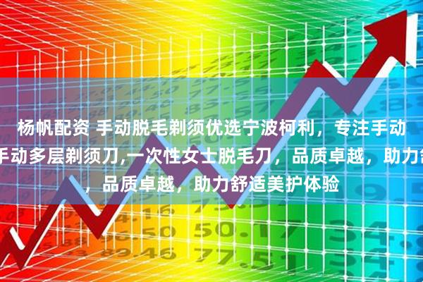 杨帆配资 手动脱毛剃须优选宁波柯利，专注手动女士脱毛刀,手动多层剃须刀,一次性女士脱毛刀，品质卓越，助力舒适美护体验