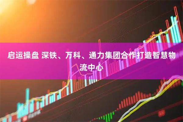 启运操盘 深铁、万科、通力集团合作打造智慧物流中心