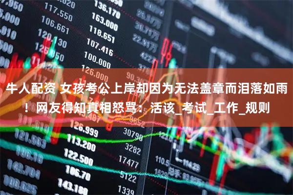 牛人配资 女孩考公上岸却因为无法盖章而泪落如雨！网友得知真相怒骂：活该_考试_工作_规则