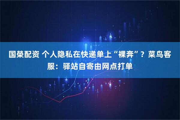 国榮配资 个人隐私在快递单上“裸奔”？菜鸟客服：驿站自寄由网点打单