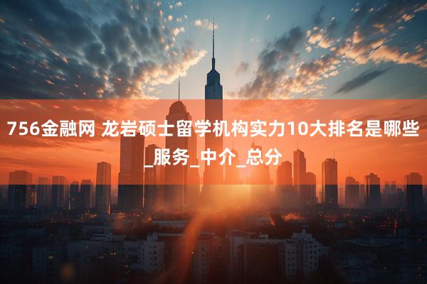 756金融网 龙岩硕士留学机构实力10大排名是哪些_服务_中介_总分