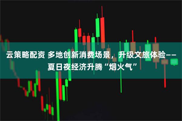 云策略配资 多地创新消费场景，升级文旅体验—— 夏日夜经济升腾“烟火气”