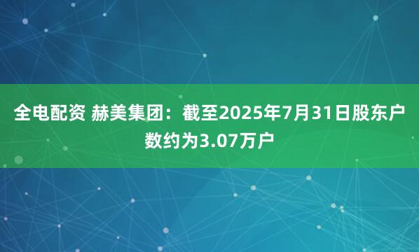 全电配资 赫美集团：截至2025年7月31日股东户数约为3.07万户