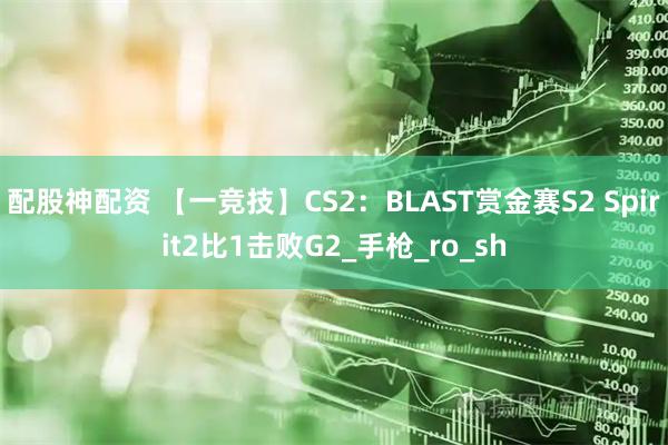 配股神配资 【一竞技】CS2：BLAST赏金赛S2 Spirit2比1击败G2_手枪_ro_sh