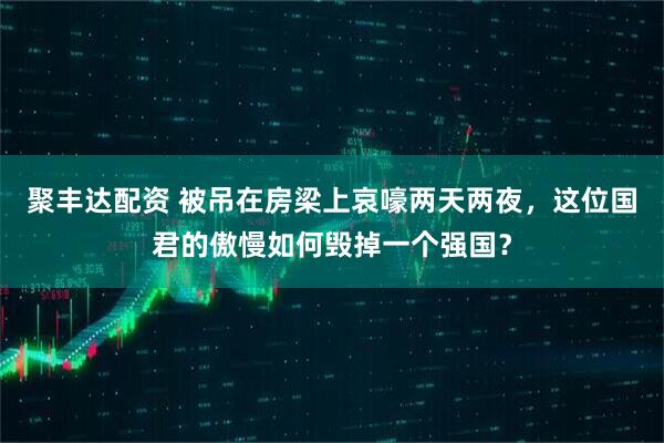 聚丰达配资 被吊在房梁上哀嚎两天两夜，这位国君的傲慢如何毁掉一个强国？