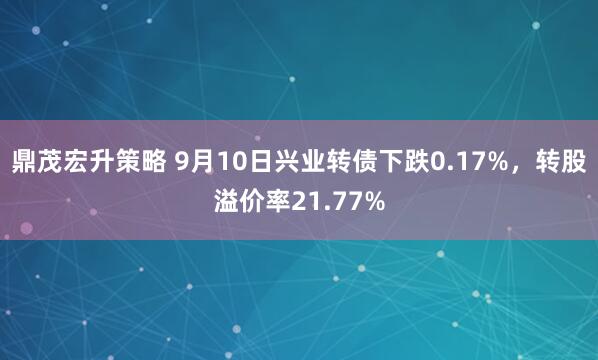 鼎茂宏升策略 9月10日兴业转债下跌0.17%，转股溢价率21.77%
