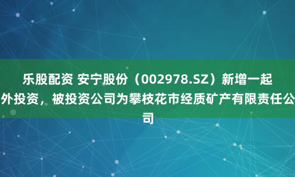 乐股配资 安宁股份（002978.SZ）新增一起对外投资，被投资公司为攀枝花市经质矿产有限责任公司