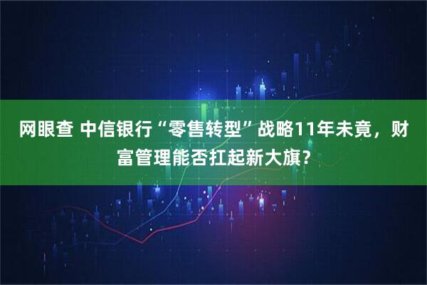 网眼查 中信银行“零售转型”战略11年未竟，财富管理能否扛起新大旗？