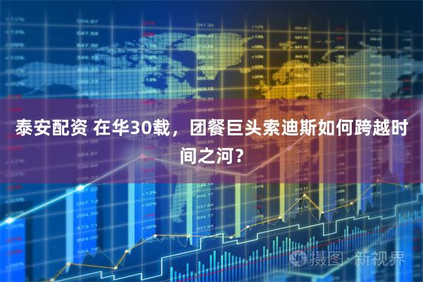 泰安配资 在华30载，团餐巨头索迪斯如何跨越时间之河？