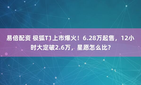 易倍配资 极狐T1上市爆火！6.28万起售，12小时大定破2.6万，星愿怎么比？