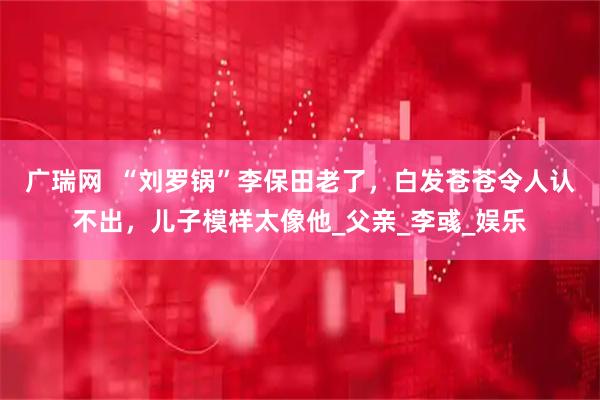 广瑞网  “刘罗锅”李保田老了，白发苍苍令人认不出，儿子模样太像他_父亲_李彧_娱乐