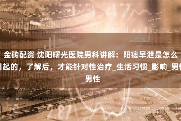 金砖配资 沈阳曙光医院男科讲解：阳痿早泄是怎么引起的，了解后，才能针对性治疗_生活习惯_影响_男性