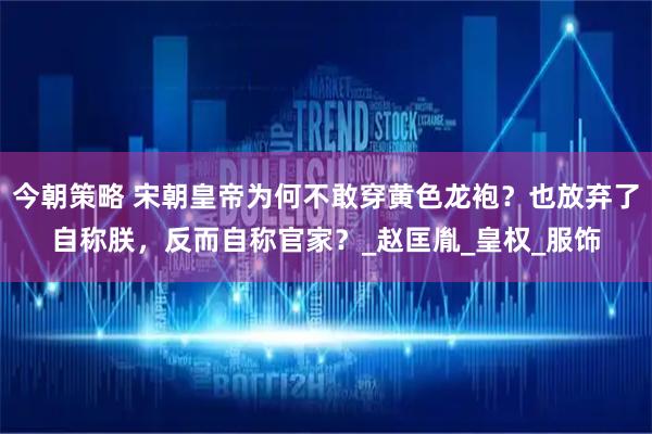 今朝策略 宋朝皇帝为何不敢穿黄色龙袍？也放弃了自称朕，反而自称官家？_赵匡胤_皇权_服饰