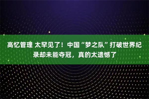 高忆管理 太罕见了！中国“梦之队”打破世界纪录却未能夺冠，真的太遗憾了